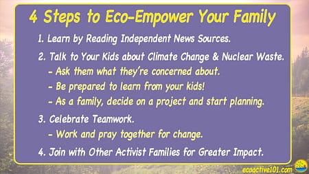 4 Steps to eco-empower your family. #1, Learn by reading independent news sources. #2, Talk to your kids about climate change and nuclear waste. #3, Celebrate Teamwork. #4, Join with other activist families for greater impact.”