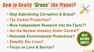 How to Really Green the Planet? op Subsidizing Corruption & Greed, Tax Carbon Production, More Independent Research Into the Facts, Get the Nuclear Industry Under Control, Reinstate Environmental Protections, Simplify Our Lives, Focus on Love & Service. And Vote the Repubs Away!