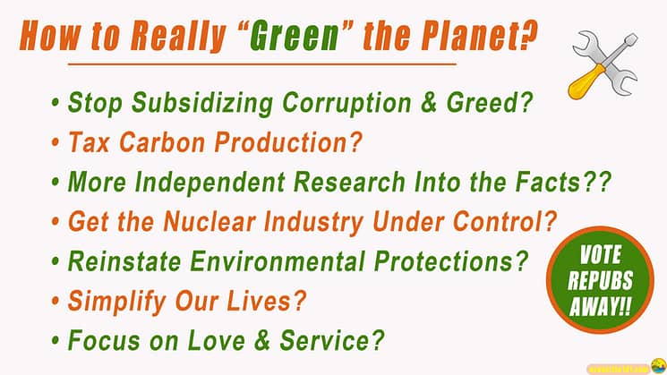 How to Really Green the Planet? op Subsidizing Corruption & Greed, Tax Carbon Production, More Independent Research Into the Facts, Get the Nuclear Industry Under Control, Reinstate Environmental Protections, Simplify Our Lives, Focus on Love & Service. And Vote the Repubs Away!